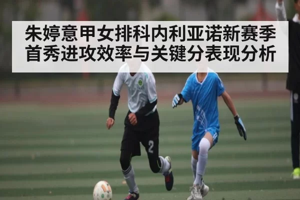 朱婷意甲女排科内利亚诺新赛季首秀进攻效率与关键分表现分析